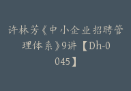 许林芳《中小企业招聘管理体系》9讲【Dh-0045】-51搞钱网