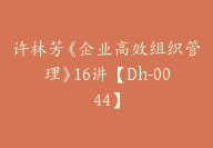 许林芳《企业高效组织管理》16讲【Dh-0044】-51搞钱网